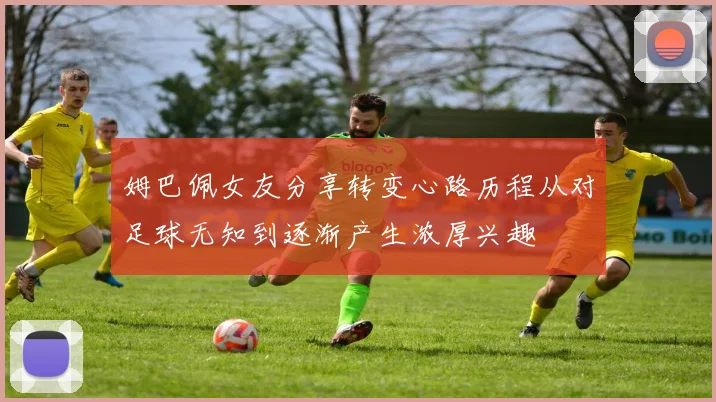 姆巴佩女友分享转变心路历程从对足球无知到逐渐产生浓厚兴趣