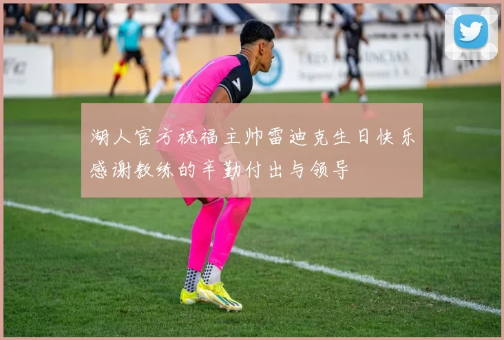 湖人官方祝福主帅雷迪克生日快乐感谢教练的辛勤付出与领导