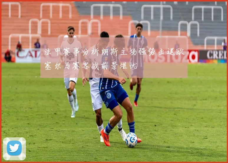 法甲赛事分析朗斯主场强势击退欧塞尔马赛客战前景堪忧