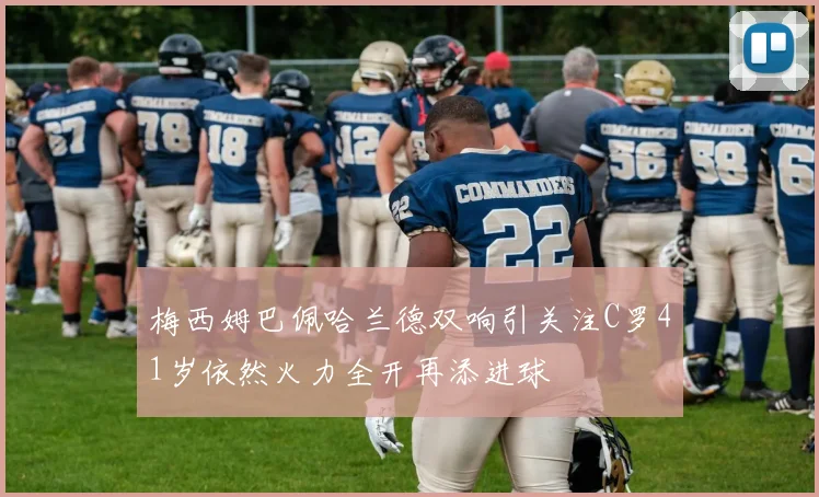 梅西姆巴佩哈兰德双响引关注C罗41岁依然火力全开再添进球