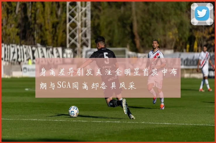 身高差异引发关注全明星首发中布朗与SGA同高却各具风采