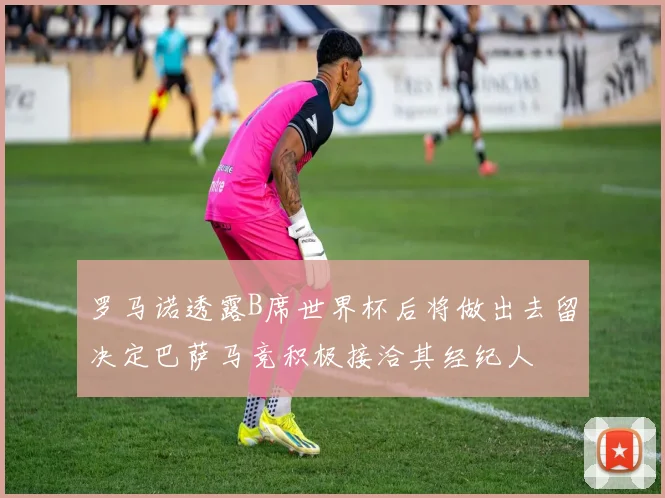 罗马诺透露B席世界杯后将做出去留决定巴萨马竞积极接洽其经纪人
