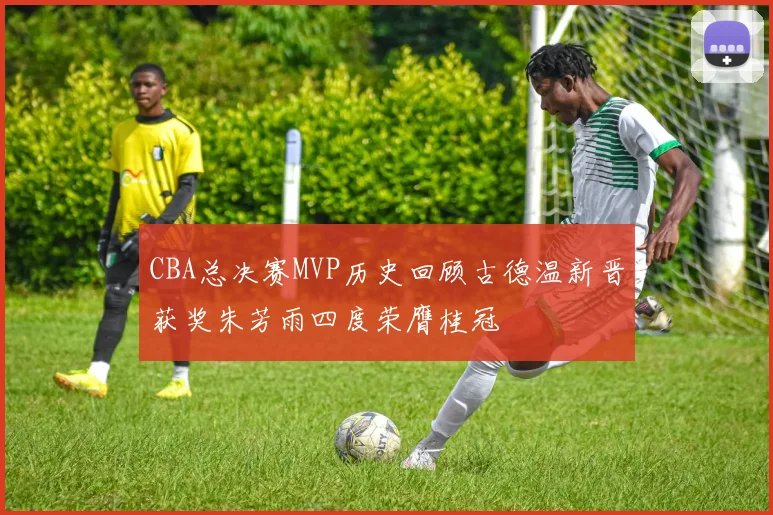 CBA总决赛MVP历史回顾古德温新晋获奖朱芳雨四度荣膺桂冠