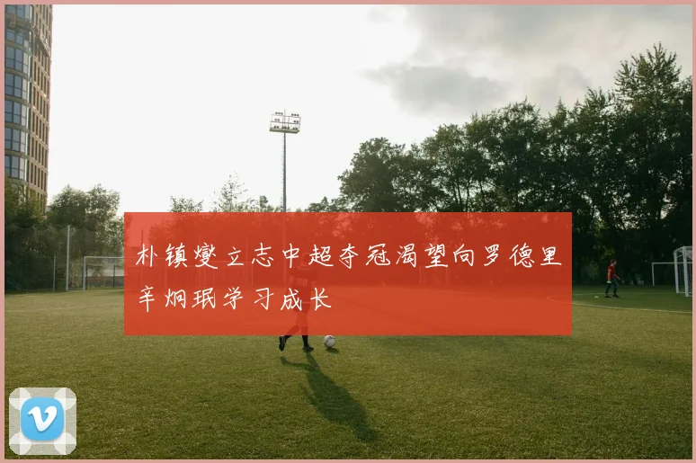 朴镇燮立志中超夺冠渴望向罗德里辛炯珉学习成长