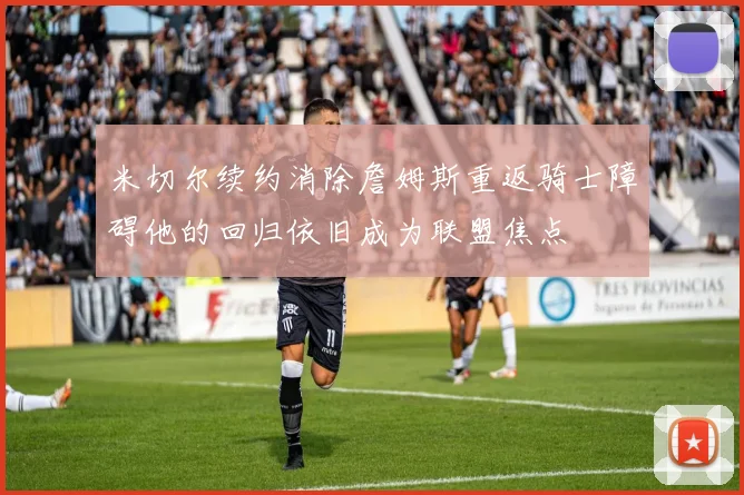 米切尔续约消除詹姆斯重返骑士障碍他的回归依旧成为联盟焦点