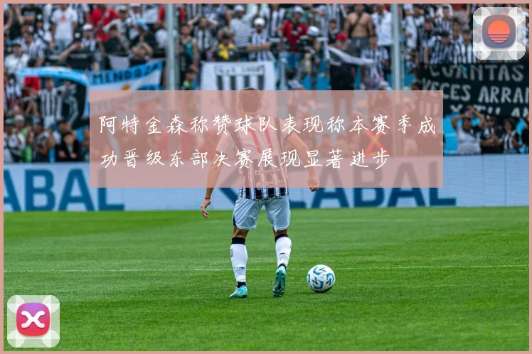 阿特金森称赞球队表现称本赛季成功晋级东部决赛展现显著进步