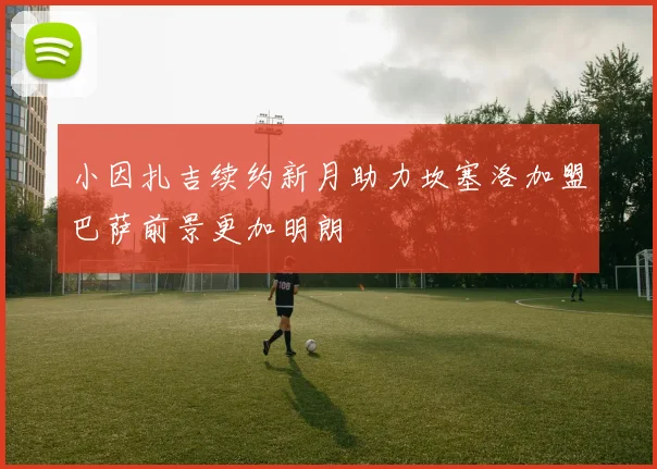 小因扎吉续约新月助力坎塞洛加盟巴萨前景更加明朗