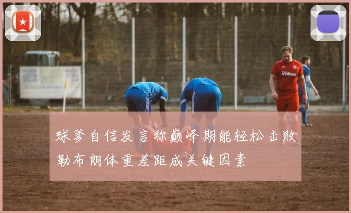 球爹自信发言称巅峰期能轻松击败勒布朗体重差距成关键因素
