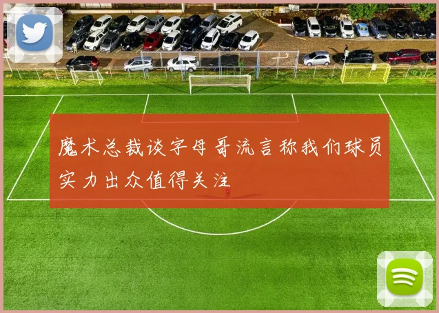 魔术总裁谈字母哥流言称我们球员实力出众值得关注