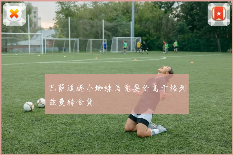 巴萨追逐小蜘蛛马竞要价高于格列兹曼转会费