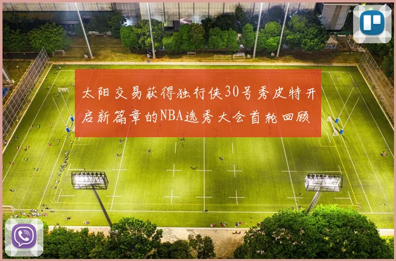 太阳交易获得独行侠30号秀皮特开启新篇章的NBA选秀大会首轮回顾
