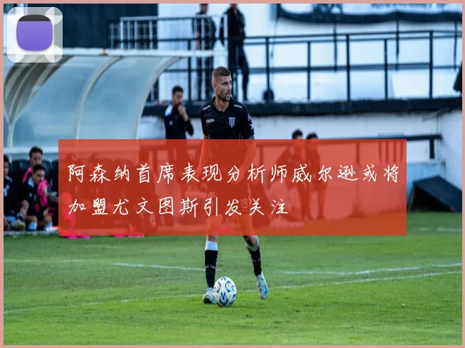 阿森纳首席表现分析师威尔逊或将加盟尤文图斯引发关注