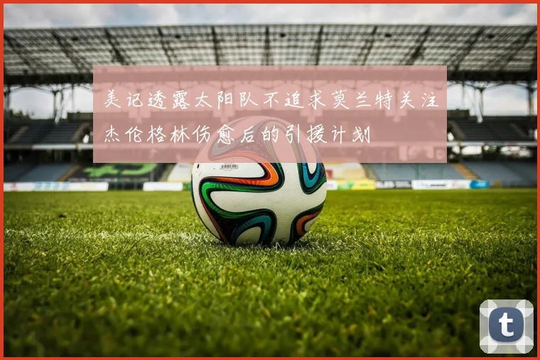 美记透露太阳队不追求莫兰特关注杰伦格林伤愈后的引援计划