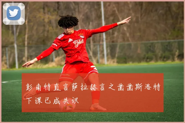 彭南特直言萨拉赫言之凿凿斯洛特下课已成共识
