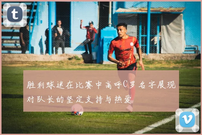 胜利球迷在比赛中高呼C罗名字展现对队长的坚定支持与热爱